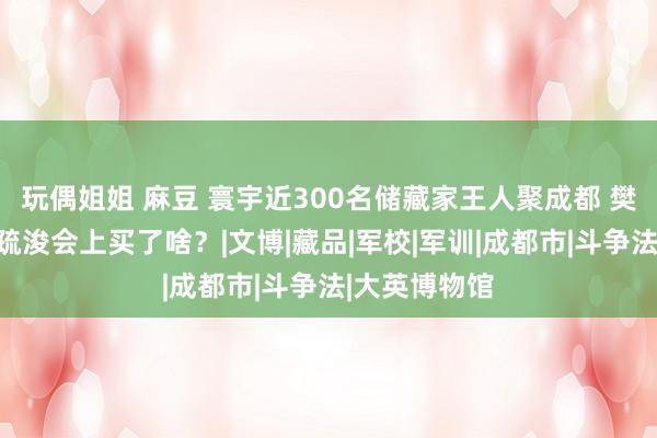 玩偶姐姐 麻豆 寰宇近300名储藏家王人聚成都 樊建川在这场疏浚会上买了啥？|文博|藏品|军校|军训|成都市|斗争法|大英博物馆