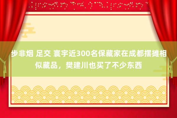 步非烟 足交 寰宇近300名保藏家在成都摆摊相似藏品，樊建川也买了不少东西