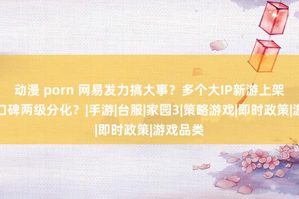 动漫 porn 网易发力搞大事？多个大IP新游上架，玩家口碑两级分化？|手游|台服|家园3|策略游戏|即时政策|游戏品类