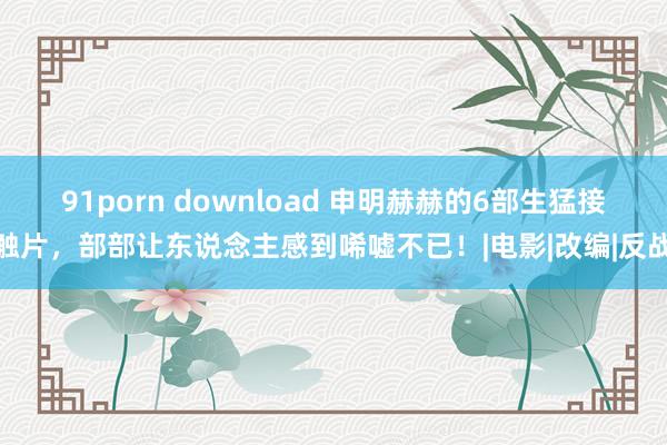 91porn download 申明赫赫的6部生猛接触片，部部让东说念主感到唏嘘不已！|电影|改编|反战