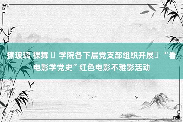 擦玻璃 裸舞 ​学院各下层党支部组织开展​“看电影学党史”红色电影不雅影活动