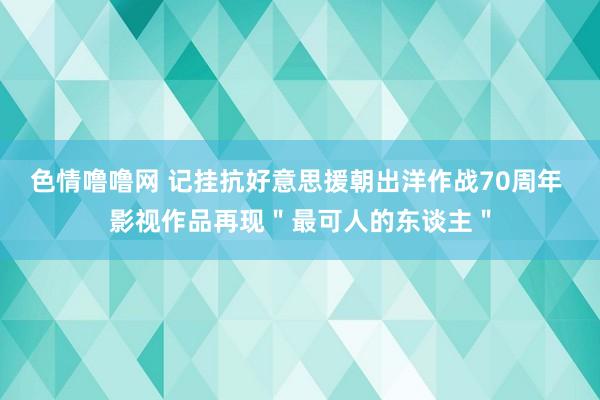 色情噜噜网 记挂抗好意思援朝出洋作战70周年 影视作品再现＂最可人的东谈主＂