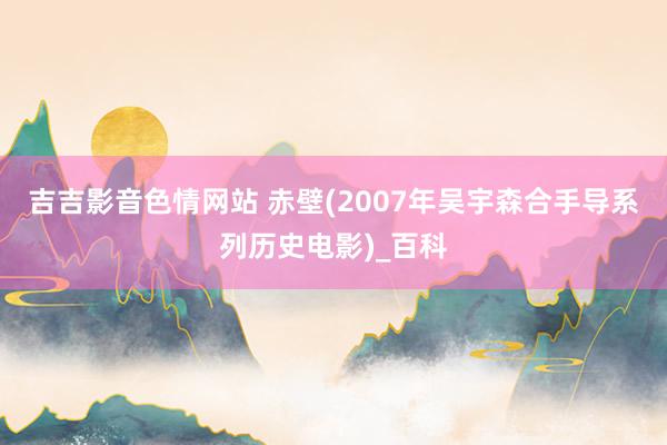 吉吉影音色情网站 赤壁(2007年吴宇森合手导系列历史电影)_百科