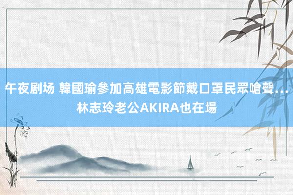 午夜剧场 韓國瑜參加高雄電影節　戴口罩民眾嗆聲…林志玲老公AKIRA也在場