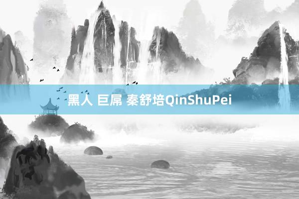 黑人 巨屌 秦舒培QinShuPei