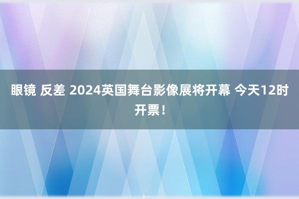 眼镜 反差 2024英国舞台影像展将开幕 今天12时开票！