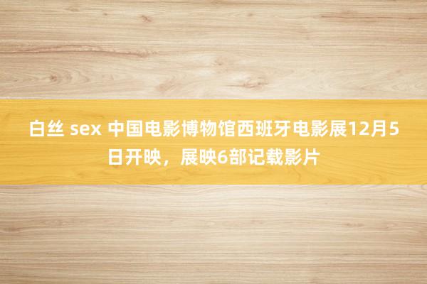 白丝 sex 中国电影博物馆西班牙电影展12月5日开映，展映6部记载影片