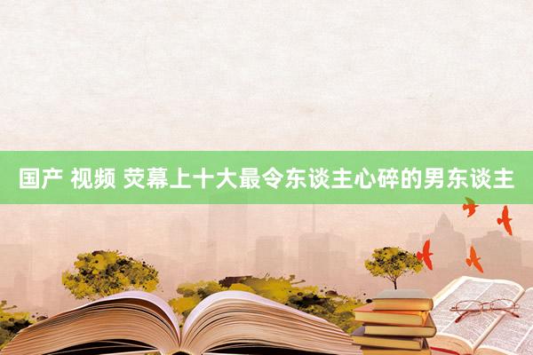 国产 视频 荧幕上十大最令东谈主心碎的男东谈主