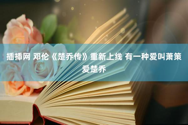 插揷网 邓伦《楚乔传》重新上线 有一种爱叫萧策爱楚乔