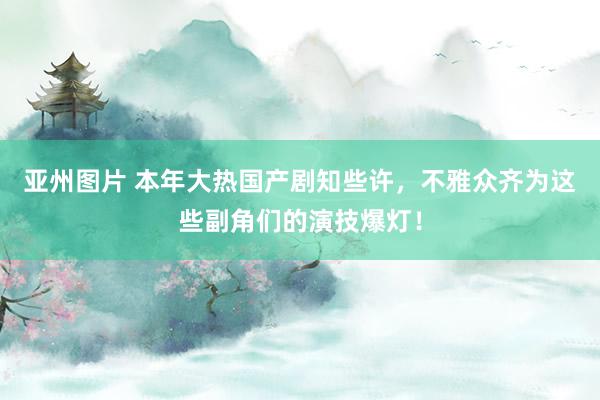 亚州图片 本年大热国产剧知些许，不雅众齐为这些副角们的演技爆灯！