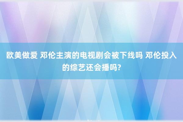 欧美做爱 邓伦主演的电视剧会被下线吗 邓伦投入的综艺还会播吗?