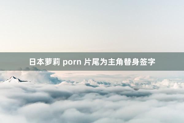 日本萝莉 porn 片尾为主角替身签字