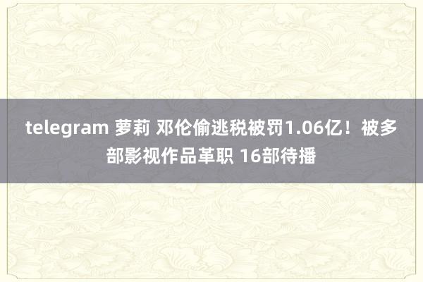 telegram 萝莉 邓伦偷逃税被罚1.06亿！被多部影视作品革职 16部待播