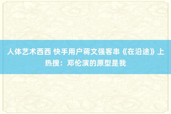 人体艺术西西 快手用户蒋文强客串《在沿途》上热搜：邓伦演的原型是我