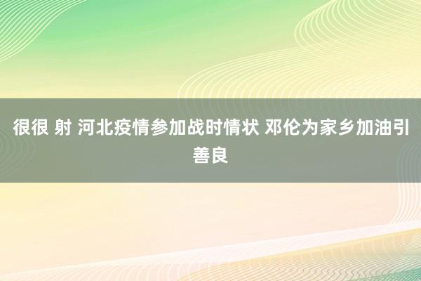 很很 射 河北疫情参加战时情状 邓伦为家乡加油引善良