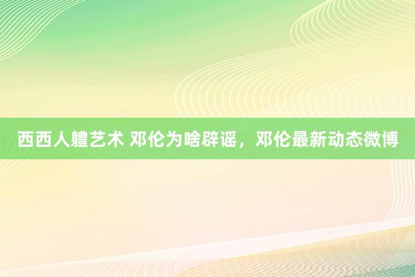 西西人軆艺术 邓伦为啥辟谣，邓伦最新动态微博