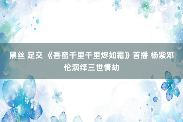 黑丝 足交 《香蜜千里千里烬如霜》首播 杨紫邓伦演绎三世情劫