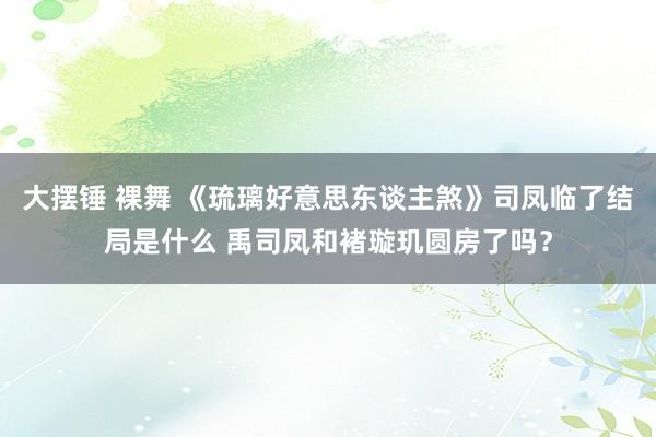 大摆锤 裸舞 《琉璃好意思东谈主煞》司凤临了结局是什么 禹司凤和褚璇玑圆房了吗？