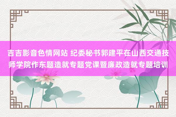 吉吉影音色情网站 纪委秘书郭建平在山西交通技师学院作东题造就专题党课暨廉政造就专题培训