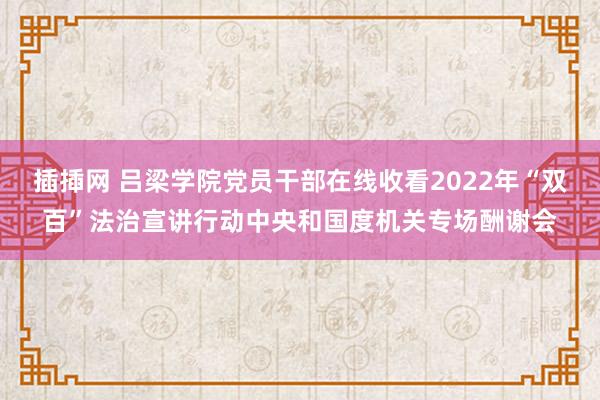 插揷网 吕梁学院党员干部在线收看2022年“双百”法治宣讲行动中央和国度机关专场酬谢会