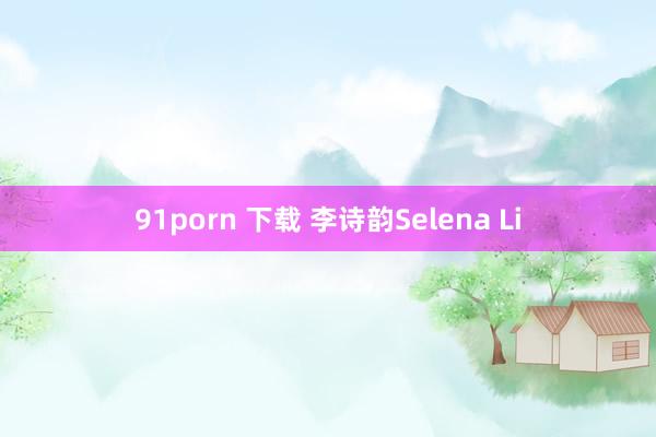 91porn 下载 李诗韵Selena Li