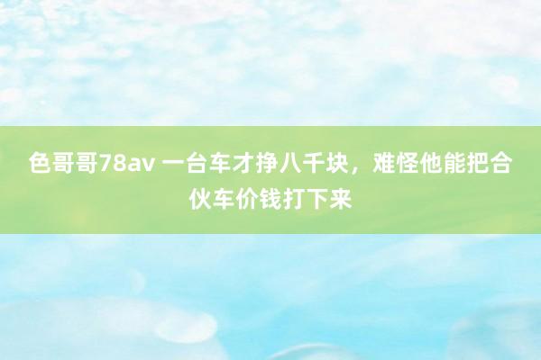 色哥哥78av 一台车才挣八千块，难怪他能把合伙车价钱打下来