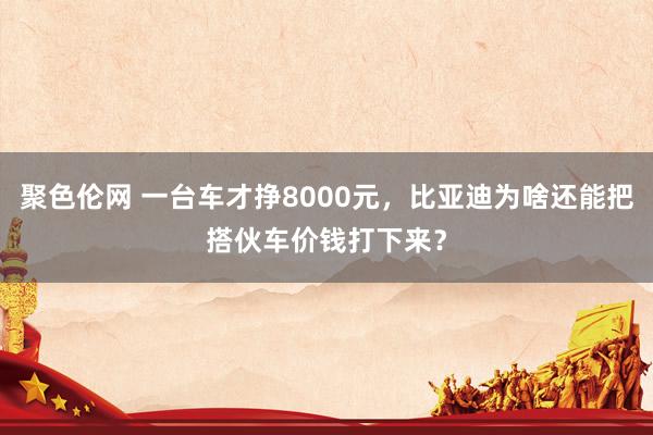 聚色伦网 一台车才挣8000元，比亚迪为啥还能把搭伙车价钱打下来？